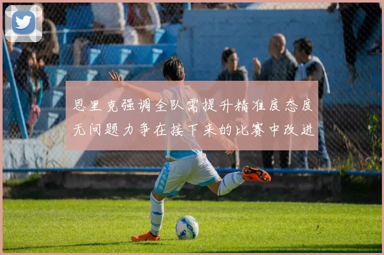 恩里克强调全队需提升精准度态度无问题力争在接下来的比赛中改进表现