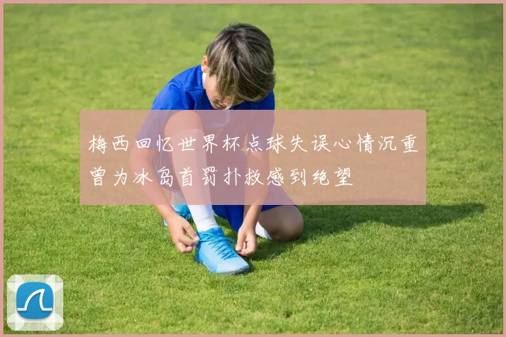 梅西回忆世界杯点球失误心情沉重曾为冰岛首罚扑救感到绝望