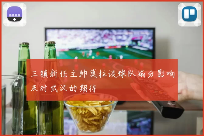 三镇新任主帅莫拉谈球队减分影响及对武汉的期待