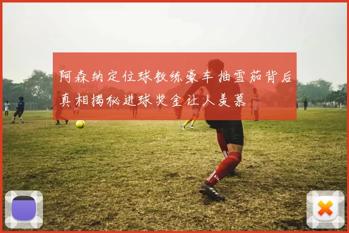 阿森纳定位球教练豪车抽雪茄背后真相揭秘进球奖金让人羡慕