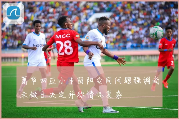 萧华回应小卡阴阳合同问题强调尚未做出决定并称情况复杂