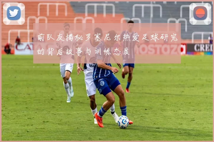 前队友揭秘罗塞尼尔热爱足球研究的背后故事与训练态度