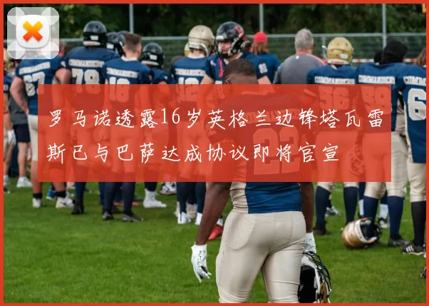 罗马诺透露16岁英格兰边锋塔瓦雷斯已与巴萨达成协议即将官宣