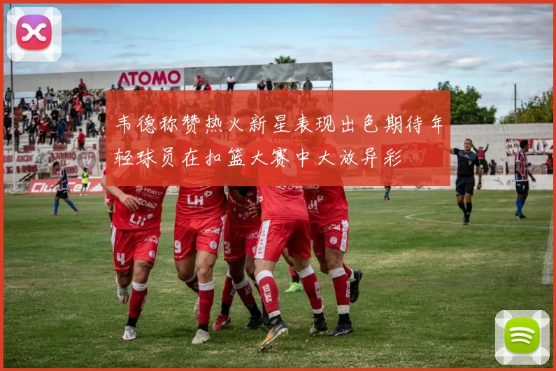 韦德称赞热火新星表现出色期待年轻球员在扣篮大赛中大放异彩