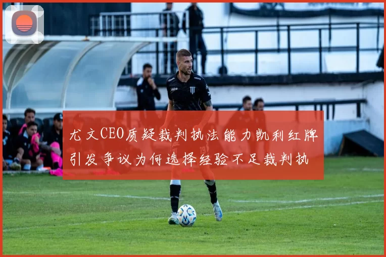 尤文CEO质疑裁判执法能力凯利红牌引发争议为何选择经验不足裁判执法欧冠比赛