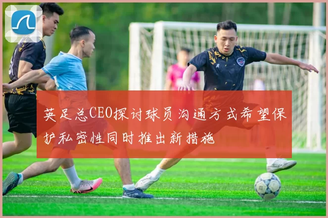 英足总CEO探讨球员沟通方式希望保护私密性同时推出新措施