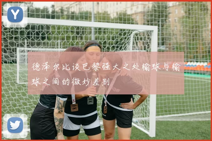德泽尔比谈巴黎强大之处输球与输球之间的微妙差别