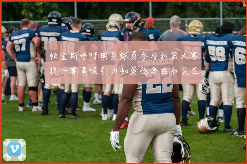 帕金斯呼吁明星球员参与扣篮大赛提升赛事吸引力如爱德华兹和莫兰特等人