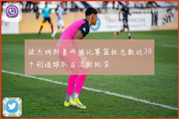 波杰姆斯基两场比赛篮板总数达30个创造球队后卫新纪录