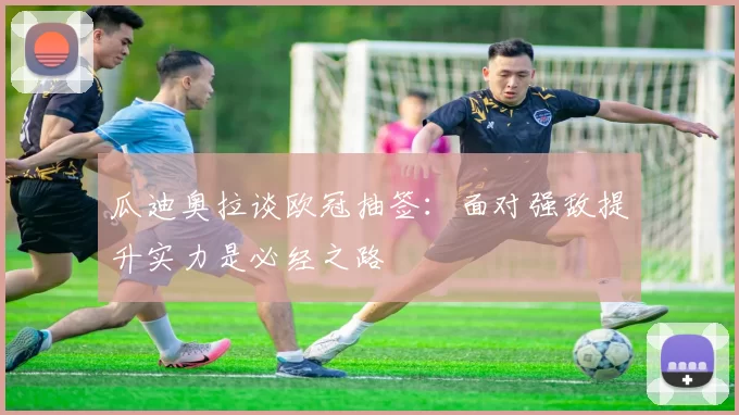 瓜迪奥拉谈欧冠抽签：面对强敌提升实力是必经之路